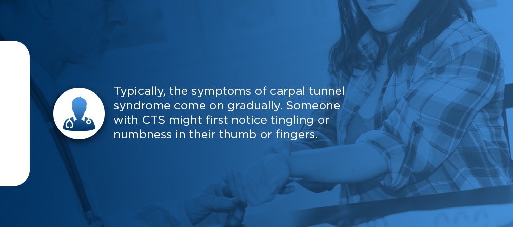 What Are Carpal Tunnel Syndrome Symptoms typically, the symptoms of carpal tunnel syndrome come on gradually. Someone with CTS might first notice tingling or numbness in their thumb or fingers